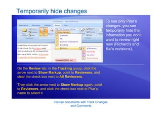 Revise documents with Track Changes
and Comments
Temporarily hide changes
To see only Pilar’s
changes, you can
temporarily hide the
information you don’t
want to review right
now (Richard’s and
Kai’s revisions).
On the Review tab, in the Tracking group, click the
arrow next to Show Markup, point to Reviewers, and
clear the check box next to All Reviewers.
Then click the arrow next to Show Markup again, point
to Reviewers, and click the check box next to Pilar’s
name to select it.
 