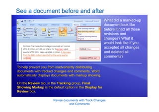 Revise documents with Track Changes
and Comments
See a document before and after
What did a marked-up
document look like
before it had all those
revisions and
changes? What it
would look like if you
accepted all changes
and deleted all
comments?
To help prevent you from inadvertently distributing
documents with tracked changes and comments, Word
automatically displays documents with markup showing.
On the Review tab, in the Tracking group, Final
Showing Markup is the default option in the Display for
Review box.
 