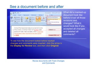 Revise documents with Track Changes
and Comments
See a document before and after
What did a marked-up
document look like
before it had all those
revisions and
changes? What it
would look like if you
accepted all changes
and deleted all
comments?
To see how the document looked before tracked
changes and comments were inserted, click the arrow in
the Display for Review box, and then click Original.
 