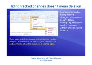 Revise documents with Track Changes
and Comments
As mentioned earlier,
hiding tracked
changes or comments
doesn’t delete
markup. It just lets you
see the document
without underlines and
balloons.
If you save and close a document with hidden markup,
you (and maybe someone else, too) will see revisions
and comments when the document is opened again.
Hiding tracked changes doesn’t mean deletion
 