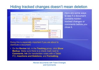Revise documents with Track Changes
and Comments
Here are some ways
to see if a document
contains hidden
tracked changes or
comments before you
close it.
Doing this is especially important if you are about to
distribute a document:
• On the Review tab, in the Tracking group, click Show
Markup. Make sure there is a check mark next to
Comments, Ink (for handwritten notes with a Tablet
PC), Insertions and Deletions, and Formatting.
Hiding tracked changes doesn’t mean deletion
 