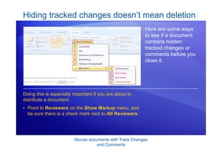 Revise documents with Track Changes
and Comments
Hiding tracked changes doesn’t mean deletion
Here are some ways
to see if a document
contains hidden
tracked changes or
comments before you
close it.
• Point to Reviewers on the Show Markup menu, and
be sure there is a check mark next to All Reviewers.
Doing this is especially important if you are about to
distribute a document:
 