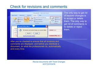 Revise documents with Track Changes
and Comments
Check for revisions and comments
The only way to get rid
of tracked changes is
to accept or delete
them. The only way to
get rid of comments is
to delete or reject
them.
After you’ve checked to ensure that all revisions and
comments are displayed, and before you distribute a
document, do what the professionals do, automatically
and every time.
 
