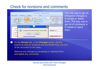 Revise documents with Track Changes
and Comments
Check for revisions and comments
The only way to get rid
of tracked changes is
to accept or delete
them. The only way to
get rid of comments is
to delete or reject
them.
1 On the Review tab, in the Changes group, use the
buttons to look for revisions and comments from one end
of the document to the other.
Remove any changes by accepting or rejecting them,
and delete any comments.
 