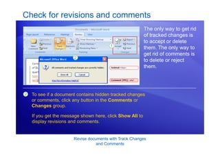 Revise documents with Track Changes
and Comments
Check for revisions and comments
The only way to get rid
of tracked changes is
to accept or delete
them. The only way to
get rid of comments is
to delete or reject
them.
2 To see if a document contains hidden tracked changes
or comments, click any button in the Comments or
Changes group.
If you get the message shown here, click Show All to
display revisions and comments.
 