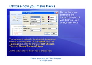 Revise documents with Track Changes
and Comments
Choose how you make tracks
Do you like to see
comments and
tracked changes but
wish that you could
change their look?
You have some options for how tracked changes and
comments are displayed. On the Review tab, in the
Tracking group, click the arrow on Track Changes.
Then click Change Tracking Options.
As the picture shows, there’s lots to choose from.
 