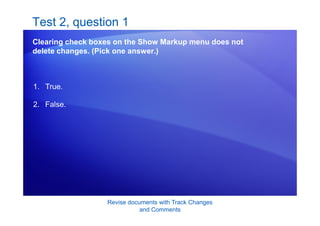 Revise documents with Track Changes
and Comments
Test 2, question 1
Clearing check boxes on the Show Markup menu does not
delete changes. (Pick one answer.)
1. True.
2. False.
 