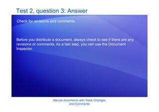 Revise documents with Track Changes
and Comments
Test 2, question 3: Answer
Check for revisions and comments.
Before you distribute a document, always check to see if there are any
revisions or comments. As a last step, you can use the Document
Inspector.
 