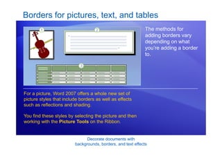 Decorate documents with
backgrounds, borders, and text effects
Borders for pictures, text, and tables
The methods for
adding borders vary
depending on what
you’re adding a border
to.
For a picture, Word 2007 offers a whole new set of
picture styles that include borders as well as effects
such as reflections and shading.
You find these styles by selecting the picture and then
working with the Picture Tools on the Ribbon.
 