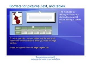 Decorate documents with
backgrounds, borders, and text effects
Borders for pictures, text, and tables
The methods for
adding borders vary
depending on what
you’re adding a border
to.
For other graphics, such as tables, and for text, you’ll
find border options similar to those you’d use for page
borders.
These are opened from the Page Layout tab.
 