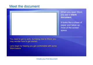 Create your first document
Meet the document
When you open Word,
you see a blank
document.
It looks like a sheet of
paper and takes up
most of the screen
space.
You need to get to work, but being new to Word, you
may wonder how to get started.
Let’s begin by helping you get comfortable with some
Word basics.
 