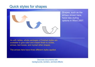 Decorate documents with
backgrounds, borders, and text effects
Quick styles for shapes
Shapes, such as the
arrows shown here,
have new styling
options in Word 2007.
As with tables, whole packages of finished styles are
available to give color and instant finish to circles,
arrows, text boxes, and myriad other shapes.
The arrows here have three different styles applied.
 