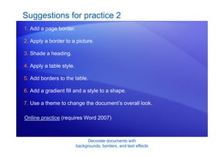 Decorate documents with
backgrounds, borders, and text effects
Suggestions for practice 2
1. Add a page border.
2. Apply a border to a picture.
3. Shade a heading.
4. Apply a table style.
5. Add borders to the table.
6. Add a gradient fill and a style to a shape.
7. Use a theme to change the document’s overall look.
Online practice (requires Word 2007)
 