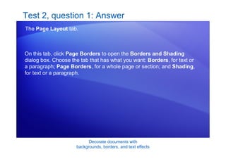 Decorate documents with
backgrounds, borders, and text effects
Test 2, question 1: Answer
The Page Layout tab.
On this tab, click Page Borders to open the Borders and Shading
dialog box. Choose the tab that has what you want: Borders, for text or
a paragraph; Page Borders, for a whole page or section; and Shading,
for text or a paragraph.
 