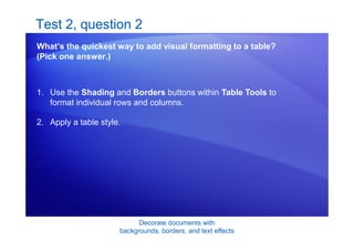 Decorate documents with
backgrounds, borders, and text effects
Test 2, question 2
What’s the quickest way to add visual formatting to a table?
(Pick one answer.)
1. Use the Shading and Borders buttons within Table Tools to
format individual rows and columns.
2. Apply a table style.
 