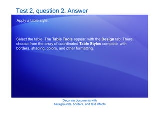 Decorate documents with
backgrounds, borders, and text effects
Test 2, question 2: Answer
Apply a table style.
Select the table. The Table Tools appear, with the Design tab. There,
choose from the array of coordinated Table Styles complete with
borders, shading, colors, and other formatting.
 