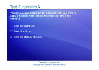 Decorate documents with
backgrounds, borders, and text effects
Test 2, question 3
You have a circle shape in your document that you want to
apply a gradient fill to. What’s the first step? (Pick one
answer.)
1. Click the Insert tab.
2. Select the circle.
3. Click the Shape Fill button.
 