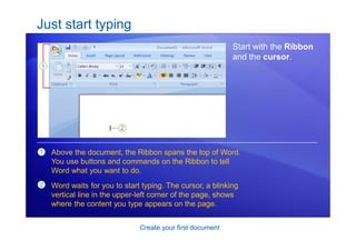 Create your first document
Just start typing
Start with the Ribbon
and the cursor.
1
2
Above the document, the Ribbon spans the top of Word.
You use buttons and commands on the Ribbon to tell
Word what you want to do.
Word waits for you to start typing. The cursor, a blinking
vertical line in the upper-left corner of the page, shows
where the content you type appears on the page.
 