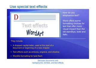 Decorate documents with
backgrounds, borders, and text effects
Use special text effects
How do you
emphasize text?
Word offers some
formatting choices for
text that offer more
visual impact than the
old standbys, bold and
italic.
• A dropped capital letter, used at the start of a
document or beginning of a new chapter.
• Text effects such as emboss, engrave, and shadow.
• WordArt formatting for bold flash.
They include:
 