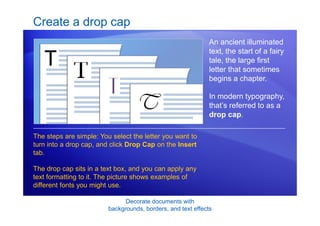 Decorate documents with
backgrounds, borders, and text effects
Create a drop cap
An ancient illuminated
text, the start of a fairy
tale, the large first
letter that sometimes
begins a chapter.
In modern typography,
that’s referred to as a
drop cap.
The steps are simple: You select the letter you want to
turn into a drop cap, and click Drop Cap on the Insert
tab.
The drop cap sits in a text box, and you can apply any
text formatting to it. The picture shows examples of
different fonts you might use.
 