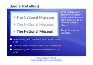 Decorate documents with
backgrounds, borders, and text effects
Special font effects
While font style and
color do a lot to give
impact to text, you can
add a little more to the
look with different
effects.
The picture shows
examples.
1
2
3
An embossing effect makes the text look raised off the
page.
An outline effect, removes the solid color fill in the text.
An engraving effect makes text look pressed into the
page.
 