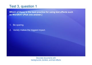 Decorate documents with
backgrounds, borders, and text effects
Test 3, question 1
Which of these is the best practice for using text effects such
as WordArt? (Pick one answer.)
1. Be sparing.
2. Variety makes the biggest impact.
 
