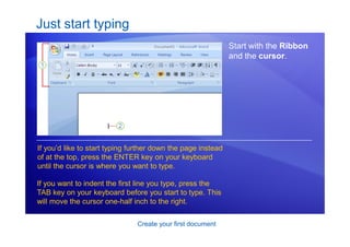 Create your first document
Just start typing
Start with the Ribbon
and the cursor.
If you’d like to start typing further down the page instead
of at the top, press the ENTER key on your keyboard
until the cursor is where you want to type.
If you want to indent the first line you type, press the
TAB key on your keyboard before you start to type. This
will move the cursor one-half inch to the right.
 