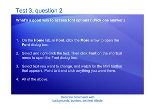 Decorate documents with
backgrounds, borders, and text effects
Test 3, question 2
What’s a good way to access font options? (Pick one answer.)
1. On the Home tab, in Font, click the More arrow to open the
Font dialog box.
2. Select and right-click the text. Then click Font on the shortcut
menu to open the Font dialog box.
3. Select text you want to change, and watch for the Mini toolbar
that appears. Point to it and click anything you want there.
4. All of the above.
 