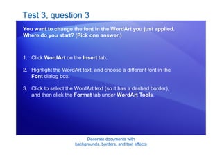 Decorate documents with
backgrounds, borders, and text effects
Test 3, question 3
You want to change the font in the WordArt you just applied.
Where do you start? (Pick one answer.)
1. Click WordArt on the Insert tab.
2. Highlight the WordArt text, and choose a different font in the
Font dialog box.
3. Click to select the WordArt text (so it has a dashed border),
and then click the Format tab under WordArt Tools.
 