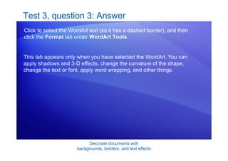 Decorate documents with
backgrounds, borders, and text effects
Test 3, question 3: Answer
Click to select the WordArt text (so it has a dashed border), and then
click the Format tab under WordArt Tools.
This tab appears only when you have selected the WordArt. You can
apply shadows and 3-D effects, change the curvature of the shape,
change the text or font, apply word wrapping, and other things.
 