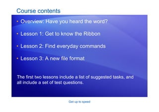 Get up to speed
Course contents
• Overview: Have you heard the word?
• Lesson 1: Get to know the Ribbon
• Lesson 2: Find everyday commands
• Lesson 3: A new file format
The first two lessons include a list of suggested tasks, and
all include a set of test questions.
 