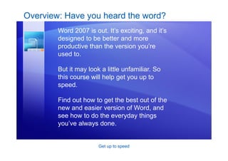 Get up to speed
Overview: Have you heard the word?
Word 2007 is out. It’s exciting, and it’s
designed to be better and more
productive than the version you’re
used to.
But it may look a little unfamiliar. So
this course will help get you up to
speed.
Find out how to get the best out of the
new and easier version of Word, and
see how to do the everyday things
you’ve always done.
 