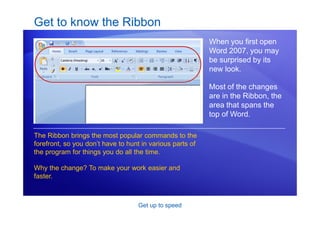 Get up to speed
Get to know the Ribbon
When you first open
Word 2007, you may
be surprised by its
new look.
Most of the changes
are in the Ribbon, the
area that spans the
top of Word.
The Ribbon brings the most popular commands to the
forefront, so you don’t have to hunt in various parts of
the program for things you do all the time.
Why the change? To make your work easier and
faster.
 