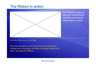 Get up to speed
The Ribbon in action
The Ribbon’s ease of
use and convenience
are best understood
when seen in action.
Play the animation to see how to cut and paste text,
change text formatting, and alter the page background
color, all using the Ribbon.
Animation: Right-click, and click Play.
 