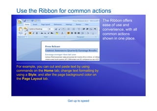 Get up to speed
Use the Ribbon for common actions
The Ribbon offers
ease of use and
convenience, with all
common actions
shown in one place.
For example, you can cut and paste text by using
commands on the Home tab; change text formatting by
using a Style; and alter the page background color on
the Page Layout tab.
 