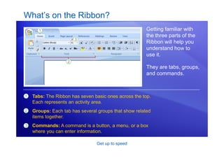 Get up to speed
What’s on the Ribbon?
Getting familiar with
the three parts of the
Ribbon will help you
understand how to
use it.
They are tabs, groups,
and commands.
1
2
3
Tabs: The Ribbon has seven basic ones across the top.
Each represents an activity area.
Groups: Each tab has several groups that show related
items together.
Commands: A command is a button, a menu, or a box
where you can enter information.
 