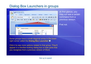 Get up to speed
Dialog Box Launchers in groups
At first glance, you
may not see a certain
command from a
previous version.
Fret not.
Some groups have a small diagonal arrow in the lower-
right corner called the Dialog Box Launcher .
Click it to see more options related to that group. They’ll
appear in a familiar-looking dialog box or task pane that
you recognize from a previous version of Word.
 