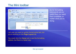 Get up to speed
The Mini toolbar
Some formatting
commands are so
useful that you want
them available no
matter what you’re
doing.
Let’s say you want to quickly format some text, but
you’re working on the Page Layout tab.
You could click the Home tab to see the formatting
options, but there’s a faster way.
 