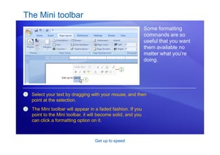 Get up to speed
The Mini toolbar
Some formatting
commands are so
useful that you want
them available no
matter what you’re
doing.
1
2
Select your text by dragging with your mouse, and then
point at the selection.
The Mini toolbar will appear in a faded fashion. If you
point to the Mini toolbar, it will become solid, and you
can click a formatting option on it.
 