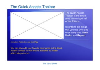 Get up to speed
The Quick Access Toolbar
The Quick Access
Toolbar is the small
area to the upper left
of the Ribbon.
It contains the things
that you use over and
over every day: Save,
Undo, and Repeat.
You can also add your favorite commands to the Quick
Access Toolbar so that they’re available no matter
which tab you’re on.
Animation: Right-click, and click Play.
 