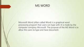 MS WORD
Microsoft Word (often called Word) is a graphical word
processing program that users can type with. It is made by the
computer company Microsoft. The purpose of the MS Word is to
allow the users to type and Save document.
 