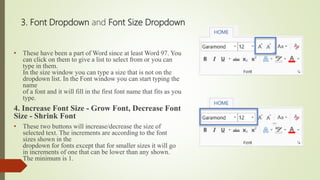 3. Font Dropdown and Font Size Dropdown
• These have been a part of Word since at least Word 97. You
can click on them to give a list to select from or you can
type in them.
In the size window you can type a size that is not on the
dropdown list. In the Font window you can start typing the
name
of a font and it will fill in the first font name that fits as you
type.
4. Increase Font Size - Grow Font, Decrease Font
Size - Shrink Font
• These two buttons will increase/decrease the size of
selected text. The increments are according to the font
sizes shown in the
dropdown for fonts except that for smaller sizes it will go
in increments of one that can be lower than any shown.
The minimum is 1.
 