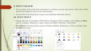 9. FONT COLOUR
• If you simply click on the font color button, it will give you the color shown. That color will be
the last one applied to text in your Word session.
• If you click on the drop-down, it gives you selections and menu choices.
10. TEXT FFECT
• Change the look of your text or WordArt by changing its fill or outline, or by adding an effect,
such as a shadow, reflection, or glow. Select your text or WordArt. Click Home
• Text Effects. For more choices, point to Outline, Shadow, Reflection, or Glow, and then click
the effect you want.
 