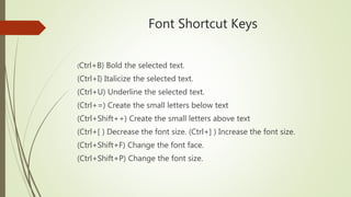 Font Shortcut Keys
(Ctrl+B) Bold the selected text.
(Ctrl+I) Italicize the selected text.
(Ctrl+U) Underline the selected text.
(Ctrl+=) Create the small letters below text
(Ctrl+Shift++) Create the small letters above text
(Ctrl+[ ) Decrease the font size. (Ctrl+] ) Increase the font size.
(Ctrl+Shift+F) Change the font face.
(Ctrl+Shift+P) Change the font size.
 