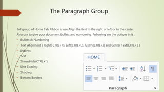 The Paragraph Group
3rd group of Home Tab Ribbon is use Align the text to the right or left or to the center.
Also use to give your document bullets and numbering. Following are the options in it .
• Bullets & Numbering
• Text Alignment ( Right( CTRL+R), Left(CTRL+L), Justify(CTRL+J) and Center Text(CTRL+E )
• Indents
• Sort
• Show/Hide(CTRL+*)
• Line Spacing
• Shading
• Bottom Borders
 