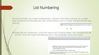 List Numbering
The second bullet is for simple numbered lists. Clicking on the button will give you a single-
level numbered list of the type last used. Shown below is such a number inserted with the ruler
showing.
Included with the numbering is a first-line indent and a hanging indent. Your numbered list will
be set in from the margin and following lines in the paragraph will be set in more.
 