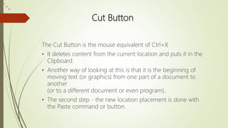 Cut Button
The Cut Button is the mouse equivalent of Ctrl+X
• It deletes content from the current location and puts it in the
Clipboard.
• Another way of looking at this is that it is the beginning of
moving text (or graphics) from one part of a document to
another
(or to a different document or even program).
• The second step - the new location placement is done with
the Paste command or button.
 