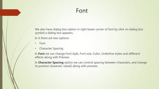 Font
We also have dialog box option in right lower corner of font by click on dialog box
symbol a dialog box appears.
In it there are two options
• Font
• Character Spacing
In Font we can change Font style, Font size, Color, Underline styles and different
effects along with Preview.
In Character Spacing option we can control spacing between characters, and change
its position (lowered, raised) along with preview.
 