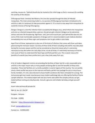 vomiting, nausea etc. Typhoid should also be treated at the initial stage as that is necessary for avoiding
the severity of this disease.
Chikungunya Fever: Similarly like Malaria, this one also spreads through the bites of infected
mosquitoes. The most concerning matter is, no vaccines of Chikungunya have been introduced so far
and this is why it is necessary to take precautions against it. It’s a must to stay away from mosquitoes to
avoid the chances of facing Chikungunya.
Dengue: Dengue is a harmful infection that is caused by the dengue virus, which infects the mosquitoes
and once an infected mosquito bites a person, the person gets infected. Dengue can be extremely
serious and even life threatening. High fever, rash, joint and muscle pain, pain behind the eyes etc are
some of the most mentionable symptoms of dengue and it is recommended to seek medical attention
immediately once any of these signs and symptoms start to get visible in your body.
Apart from all these, leptospirosis is also one of the kinds of infection that comes with fever and takes
place during the monsoon season. So many of these kinds of fever including cold and flu may take place
during the monsoon season and this can be considered as the prime reason why it is extremely
necessary to stay alert when the rainy days arrive. As we all know, it’s extremely necessary to find the
root cause of fever to understand the fever type and find a perfect cure. This is easier now as the
benefits of a world-class fever profile test is just a few clicks away from you.
A lot of modern diagnostic centres are providing the facilities of fever test for a very reasonable price
and this is the major reason why so many people are being able to avail the benefits of these tests
nowadays. These test facilities are currently available in several regions of the country. You can quickly
check a fever profile test price on the internet and book a perfect test package for you or any of your
family members. It’s not a wise decision to leave health conditions like fever untreated for so long. The
test process got even easier now because many modern pathology labs are offering the facility of home
sample collection. The medical expert will visit your home and collect the samples and you can get
tested without visiting any lab physically. Consult a genuine and reliable lab today and get yourself
tested.
Acent India technocraft private ltd.
NM-14, Sec-14 , Old Dlf
Gurgaon , Haryana
Pin Code : 122001
Website :- https://beautymasterr.blogspot.com
Email: njangraa@gmail.com
Contact no. : 8199912205
 