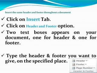  Click on Insert Tab.
 Click on Header and Footer option.
 Two text boxes appears on your
document, one for header & one for
footer.
 Type the header & footer you want to
give, on the specified place.
Insert the same header and footer throughout a document
 